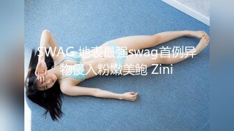 SWAG 地表最强swag首例异物侵入粉嫩美鲍 Zini