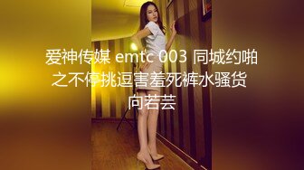 爱神传媒 emtc 003 同城约啪之不停挑逗害羞死裤水骚货 向若芸