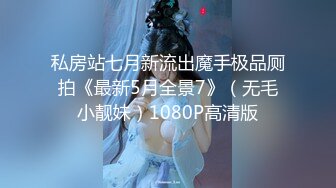 私房站七月新流出魔手极品厕拍《最新5月全景7》（无毛小靓妹）1080P高清版