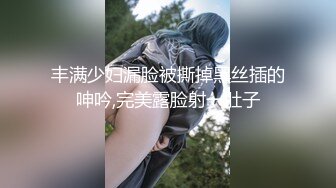 丰满少妇漏脸被撕掉黑丝插的呻吟,完美露脸射一肚子