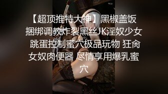 【超顶推特大神】黑椒盖饭 捆绑调教炸裂黑丝JK淫奴少女 跳蛋控制蜜穴极品玩物 狂肏女奴肉便器 尽情享用爆乳蜜穴