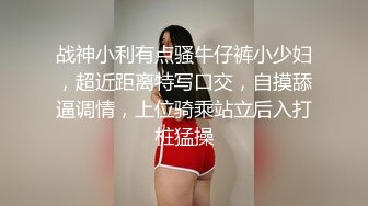 战神小利有点骚牛仔裤小少妇，超近距离特写口交，自摸舔逼调情，上位骑乘站立后入打桩猛操