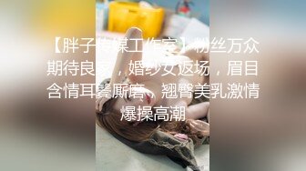 【胖子传媒工作室】粉丝万众期待良家，婚纱女返场，眉目含情耳鬓厮磨，翘臀美乳激情爆操高潮