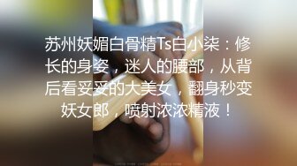 苏州妖媚白骨精Ts白小柒：修长的身姿，迷人的腰部，从背后看妥妥的大美女，翻身秒变妖女郎，喷射浓浓精液！