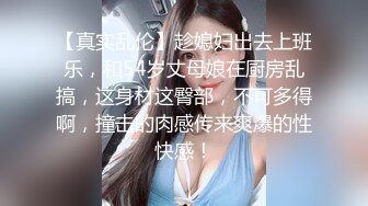 【真实乱伦】趁媳妇出去上班乐，和54岁丈母娘在厨房乱搞，这身材这臀部，不可多得啊，撞击的肉感传来爽爆的性快感！