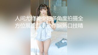 人间尤物美少妇多角度拍摄全方位展现口活动作娴熟口技精湛