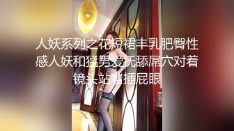 人妖系列之花短裙丰乳肥臀性感人妖和猛男爱抚舔屌穴对着镜头站着插屁眼