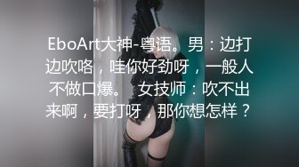 EboArt大神-粤语。男：边打边吹咯，哇你好劲呀，一般人不做口爆。  女技师：吹不出来啊，要打呀，那你想怎样？