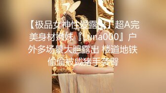 【极品女神性爱露出】超A完美身材嫩妹『Luna000』户外多场景大胆露出 楼道地铁偷偷被咸猪手袭臀