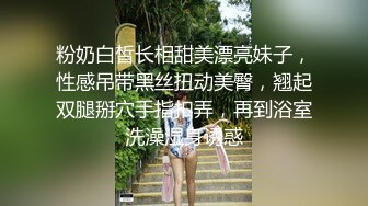 粉奶白皙长相甜美漂亮妹子，性感吊带黑丝扭动美臀，翘起双腿掰穴手指扣弄，再到浴室洗澡湿身诱惑