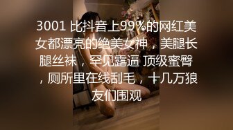 3001 比抖音上99%的网红美女都漂亮的绝美女神，美腿长腿丝袜，罕见露逼 顶级蜜臀，厕所里在线刮毛，十几万狼友们围观