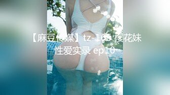 【麻豆传媒】tz-165 樱花妹性爱实录 ep10