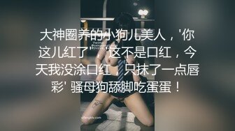 大神圈养的小狗儿美人，'你这儿红了'，'这不是口红，今天我没涂口红，只抹了一点唇彩' 骚母狗舔脚吃蛋蛋！