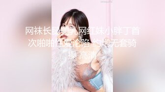 网袜长腿美乳网红妹小胖丁首次啪啪性爱沦陷 约炮无套骑操 高清