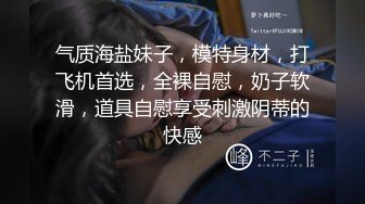 气质海盐妹子，模特身材，打飞机首选，全裸自慰，奶子软滑，道具自慰享受刺激阴蒂的快感