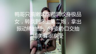 鸭哥只搞嫩妹胸前满纹身极品女，转战到床上第二炮，拿出振动棒抽插，69姿势口交抽插美臀很享受