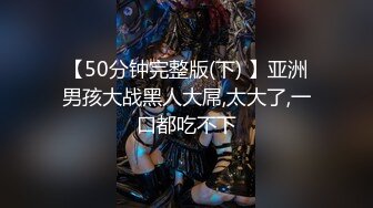 【50分钟完整版(下) 】亚洲男孩大战黑人大屌,太大了,一口都吃不下