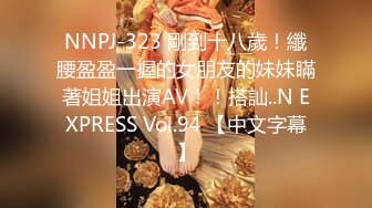 NNPJ-323 剛到十八歲！纖腰盈盈一握的女朋友的妹妹瞞著姐姐出演AV！！搭訕..N EXPRESS Vol.94 【中文字幕】