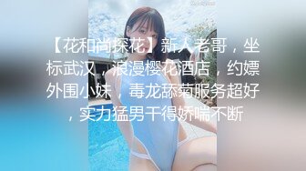 【花和尚探花】新人老哥，坐标武汉，浪漫樱花酒店，约嫖外围小妹，毒龙舔菊服务超好，实力猛男干得娇喘不断