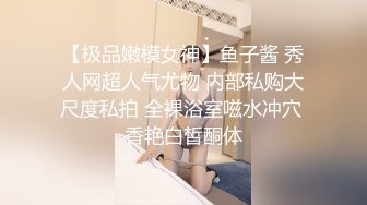 【极品嫩模女神】鱼子酱 秀人网超人气尤物 内部私购大尺度私拍 全裸浴室嗞水冲穴 香艳白皙酮体