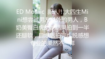 ED Mosaic  新人！大四生Mini想尝试男友以外的男人，B奶美臀白虎的她结果拍到一半还腿软，口爆后拍完虚脱感想专业的果然不一样