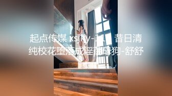 起点传媒 xsjky-116 昔日清纯校花堕落成淫荡母狗-舒舒