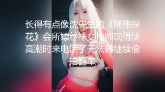 长得有点像沈先生的《阿伟探花》会所嫖丝袜女技师玩得快高潮时来电话了无法再继续偷拍翻车