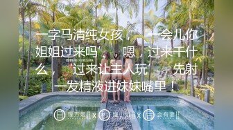 一字马清纯女孩，‘一会儿你姐姐过来吗’，嗯，过来干什么，‘过来让主人玩’，先射一发精液进妹妹嘴里！