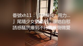 番號xh11：「快操我…用力…」尾隨少女到酒店，讓她自慰誘惑騷屄癢到不行再推倒做愛