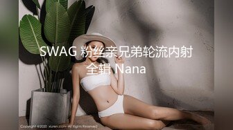 SWAG 粉丝亲兄弟轮流内射全辑 Nana