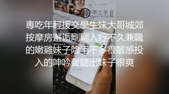 專吃年輕援交學生妹大哥城郊按摩房邂逅剛剛入行不久兼職的嫩雞妹子陰毛不多很敏感投入的呻吟聲聽出妹子很爽