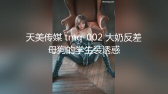 天美传媒 tmq-002 大奶反差母狗的学生装诱惑