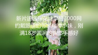 新片速递探花鸠摩智3000网约戴眼镜的邻家精神小妹，刚满18岁圆润的胸部手感好