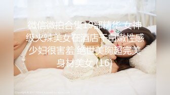 微信微拍合集19部精华 女神级火辣美女在酒店干白嫩性感少妇很害羞 绝世美胸超完美身材美女 (16)