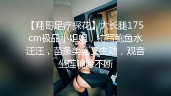 【翔哥足疗探花】大长腿175cm极品小姐姐，特写鲍鱼水汪汪，苗条美乳又主动，观音坐莲呻吟不断