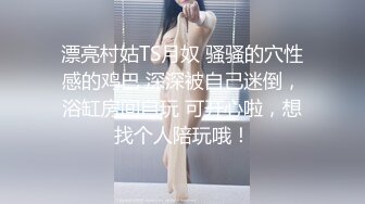 漂亮村姑TS月奴 骚骚的穴性感的鸡巴 深深被自己迷倒，浴缸房间自玩 可开心啦，想找个人陪玩哦！