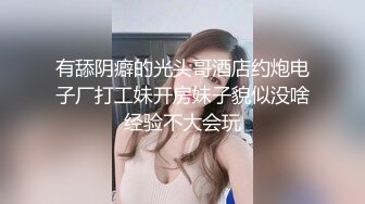 有舔阴癖的光头哥酒店约炮电子厂打工妹开房妹子貌似没啥经验不大会玩