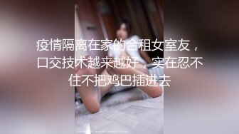 疫情隔离在家的合租女室友，口交技术越来越好，实在忍不住不把鸡巴插进去