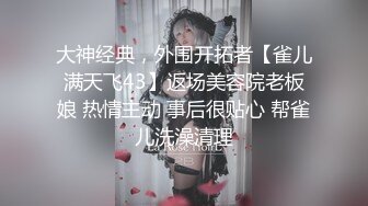 大神经典，外围开拓者【雀儿满天飞43】返场美容院老板娘 热情主动 事后很贴心 帮雀儿洗澡清理