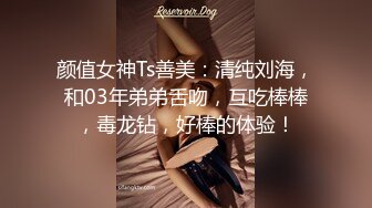 颜值女神Ts善美：清纯刘海，和03年弟弟舌吻，互吃棒棒，毒龙钻，好棒的体验！