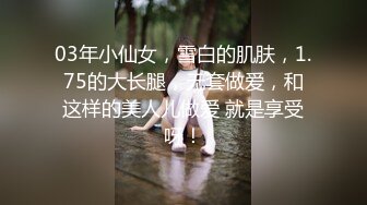 03年小仙女，雪白的肌肤，1.75的大长腿，无套做爱，和这样的美人儿做爱 就是享受呀！