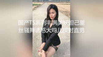 国产TS系列丰满美妖妲己蕾丝骚舞诱惑大鸡儿操射直男