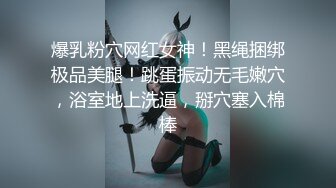 爆乳粉穴网红女神！黑绳捆绑极品美腿！跳蛋振动无毛嫩穴，浴室地上洗逼，掰穴塞入棉棒