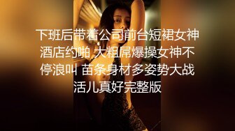 下班后带着公司前台短裙女神酒店约啪 大粗屌爆操女神不停浪叫 苗条身材多姿势大战活儿真好完整版