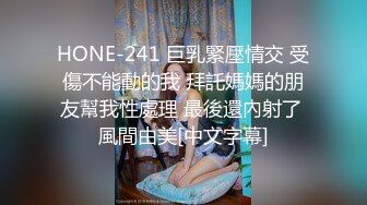 HONE-241 巨乳緊壓情交 受傷不能動的我 拜託媽媽的朋友幫我性處理 最後還內射了 風間由美[中文字幕]