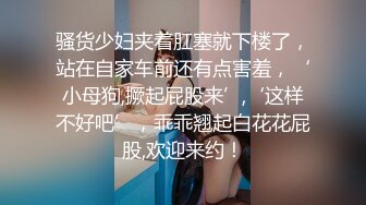 骚货少妇夹着肛塞就下楼了，站在自家车前还有点害羞，‘小母狗,撅起屁股来’,‘这样不好吧’，乖乖翘起白花花屁股,欢迎来约！