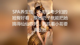 SPA养生馆，小哥狂夸少妇的翘臀好看，摸她奶子就能把她搞得仙仙欲死，死抓着小哥要满足她