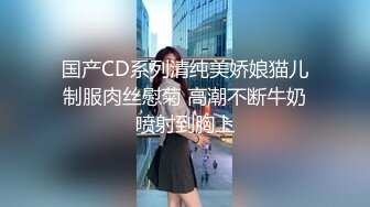 国产CD系列清纯美娇娘猫儿制服肉丝慰菊 高潮不断牛奶喷射到胸上