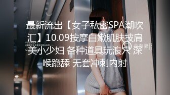 最新流出【女子私密SPA潮吹汇】10.09按摩白嫩肌肤披肩美小少妇 各种道具玩浪穴 深喉跪舔 无套冲刺内射