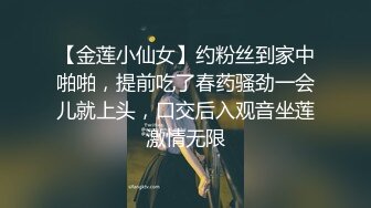 【金莲小仙女】约粉丝到家中啪啪，提前吃了春药骚劲一会儿就上头，口交后入观音坐莲激情无限